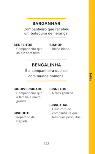 123
lulês
BENFEITOR
Companheiro que
só diz bem feito.
BIODIVERSIDADE
Companheiro que
a família é muito
grande.
BISCOITO
Repeteco de
trepada.
BISHOP
Bispo bicha.
BISNETOS
Netos gêmeos.
BISSEXUAL
Caso raro de
companheira que
tem duas periquitas.
BENGALINHA
É a companheira que sai
com muitos homens.
BARGANHAR
Companheiro que recebeu
um botequim de herança.
 