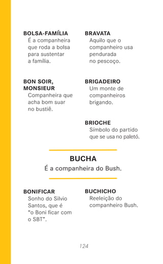 124
BOLSA-FAMÍLIA
É a companheira
que roda a bolsa
para sustentar
a família.
BON SOIR,
MONSIEUR
Companheira que
acha bom suar
no bustiê.
BONIFICAR
Sonho do Silvio
Santos, que é
“o Boni ﬁcar com
o SBT”.
BRAVATA
Aquilo que o
companheiro usa
pendurada
no pescoço.
BRIGADEIRO
Um monte de
companheiros
brigando.
BRIOCHE
Símbolo do partido
que se usa no paletó.
BUCHICHO
Reeleição do
companheiro Bush.
BUCHA
É a companheira do Bush.
 