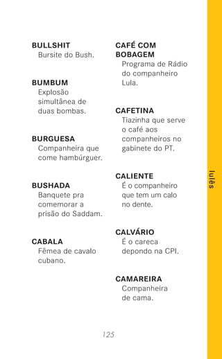 125
lulês
BULLSHIT
Bursite do Bush.
BUMBUM
Explosão
simultânea de
duas bombas.
BURGUESA
Companheira que
come hambúrguer.
BUSHADA
Banquete pra
comemorar a
prisão do Saddam.
CABALA
Fêmea de cavalo
cubano.
CAFÉ COM
BOBAGEM
Programa de Rádio
do companheiro
Lula.
CAFETINA
Tiazinha que serve
o café aos
companheiros no
gabinete do PT.
CALIENTE
É o companheiro
que tem um calo
no dente.
CALVÁRIO
É o careca
depondo na CPI.
CAMAREIRA
Companheira
de cama.
 