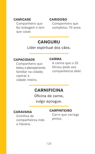 126
CAMICASE
Companheiro que
fez bobagem e tem
que casar.
CAPACIDADE
Companheiro que
bolou o planejamento
familiar na cidade;
castrar a
cidade inteira.
CARAVANA
Comitiva de
companheiros indo
a Havana.
CARIDOSO
Companheiro que
completou 70 anos.
CARMA
A carma que o Zé
Dirceu pede aos
companheiros dele!
CARPINTEIRO
Carro que carrega
pintos.
CANGURU
Líder espiritual dos cães.
CARNIFICINA
Oﬁcina de carne,
vulgo açougue.
 