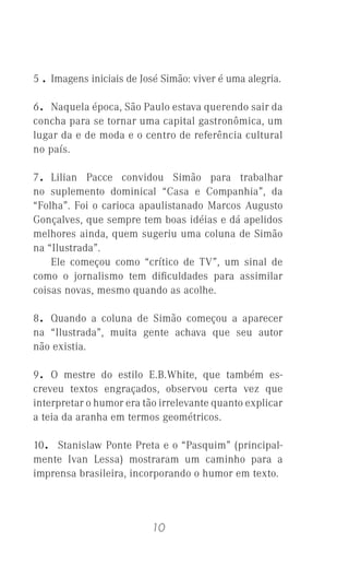 10
5 . Imagens iniciais de José Simão: viver é uma alegria.
6. Naquela época, São Paulo estava querendo sair da
concha para se tornar uma capital gastronômica, um
lugar da e de moda e o centro de referência cultural
no país.
7. Lilian Pacce convidou Simão para trabalhar
no suplemento dominical “Casa e Companhia”, da
“Folha”. Foi o carioca apaulistanado Marcos Augusto
Gonçalves, que sempre tem boas idéias e dá apelidos
melhores ainda, quem sugeriu uma coluna de Simão
na “Ilustrada”.
Ele começou como “crítico de TV”, um sinal de
como o jornalismo tem diﬁculdades para assimilar
coisas novas, mesmo quando as acolhe.
8. Quando a coluna de Simão começou a aparecer
na “Ilustrada”, muita gente achava que seu autor
não existia.
9. O mestre do estilo E.B.White, que também es-
creveu textos engraçados, observou certa vez que
interpretar o humor era tão irrelevante quanto explicar
a teia da aranha em termos geométricos.
10. Stanislaw Ponte Preta e o “Pasquim” (principal-
mente Ivan Lessa) mostraram um caminho para a
imprensa brasileira, incorporando o humor em texto.
 