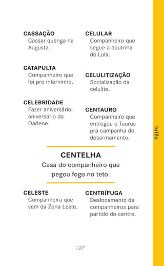 127
lulês
CASSAÇÃO
Cassar quenga na
Augusta.
CATAPULTA
Companheiro que
foi pro inferninho.
CELEBRIDADE
Fazer aniversário;
aniversário da
Darlene.
CELESTE
Companheira que
vem da Zona Leste.
CELULAR
Companheiro que
segue a doutrina
do Lula.
CELULITIZAÇÃO
Socialização da
celulite.
CENTAURO
Companheiro que
entregou o Taurus
pra campanha do
desarmamento.
CENTRÍFUGA
Deslocamento de
companheiros para
partido do centro.
CENTELHA
Casa do companheiro que
pegou fogo no teto.
 