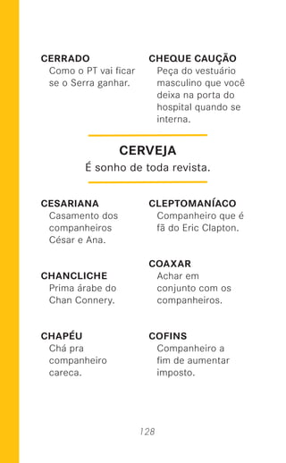 128
CERRADO
Como o PT vai ﬁcar
se o Serra ganhar.
CESARIANA
Casamento dos
companheiros
César e Ana.
CHANCLICHE
Prima árabe do
Chan Connery.
CHAPÉU
Chá pra
companheiro
careca.
CHEQUE CAUÇÃO
Peça do vestuário
masculino que você
deixa na porta do
hospital quando se
interna.
CLEPTOMANÍACO
Companheiro que é
fã do Eric Clapton.
COAXAR
Achar em
conjunto com os
companheiros.
COFINS
Companheiro a
ﬁm de aumentar
imposto.
CERVEJA
É sonho de toda revista.
 