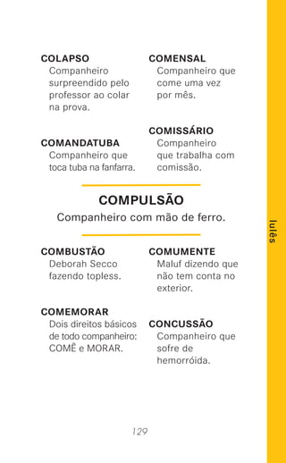 129
lulês
COLAPSO
Companheiro
surpreendido pelo
professor ao colar
na prova.
COMANDATUBA
Companheiro que
toca tuba na fanfarra.
COMBUSTÃO
Deborah Secco
fazendo topless.
COMEMORAR
Dois direitos básicos
de todo companheiro:
COMÊ e MORAR.
COMENSAL
Companheiro que
come uma vez
por mês.
COMISSÁRIO
Companheiro
que trabalha com
comissão.
COMUMENTE
Maluf dizendo que
não tem conta no
exterior.
CONCUSSÃO
Companheiro que
sofre de
hemorróida.
COMPULSÃO
Companheiro com mão de ferro.
 