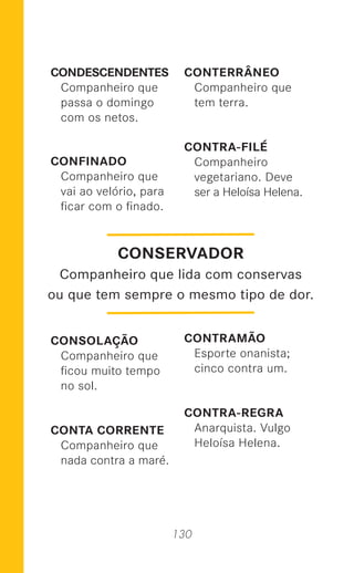 130
CONDESCENDENTES
Companheiro que
passa o domingo
com os netos.
CONFINADO
Companheiro que
vai ao velório, para
ﬁcar com o ﬁnado.
CONSOLAÇÃO
Companheiro que
ﬁcou muito tempo
no sol.
CONTA CORRENTE
Companheiro que
nada contra a maré.
CONTERRÂNEO
Companheiro que
tem terra.
CONTRA-FILÉ
Companheiro
vegetariano. Deve
ser a Heloísa Helena.
CONTRAMÃO
Esporte onanista;
cinco contra um.
CONTRA-REGRA
Anarquista. Vulgo
Heloísa Helena.
CONSERVADOR
Companheiro que lida com conservas
ou que tem sempre o mesmo tipo de dor.
 