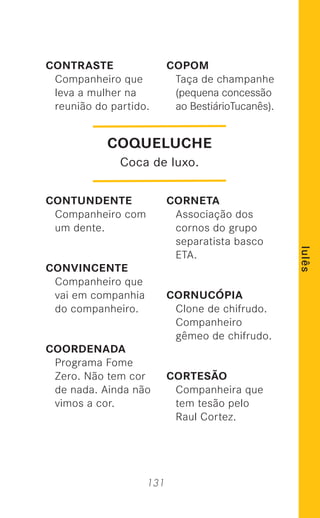 131
lulês
CONTRASTE
Companheiro que
leva a mulher na
reunião do partido.
CONTUNDENTE
Companheiro com
um dente.
CONVINCENTE
Companheiro que
vai em companhia
do companheiro.
COORDENADA
Programa Fome
Zero. Não tem cor
de nada. Ainda não
vimos a cor.
COPOM
Taça de champanhe
(pequena concessão
ao BestiárioTucanês).
CORNETA
Associação dos
cornos do grupo
separatista basco
ETA.
CORNUCÓPIA
Clone de chifrudo.
Companheiro
gêmeo de chifrudo.
CORTESÃO
Companheira que
tem tesão pelo
Raul Cortez.
COQUELUCHE
Coca de luxo.
 