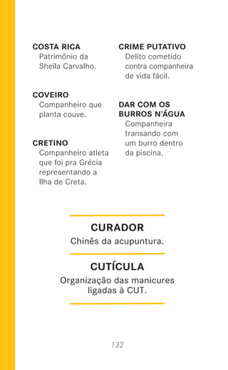 132
COSTA RICA
Patrimônio da
Sheila Carvalho.
COVEIRO
Companheiro que
planta couve.
CRETINO
Companheiro atleta
que foi pra Grécia
representando a
Ilha de Creta.
CRIME PUTATIVO
Delito cometido
contra companheira
de vida fácil.
DAR COM OS
BURROS N’ÁGUA
Companheira
transando com
um burro dentro
da piscina.
CUTÍCULA
Organização das manicures
ligadas à CUT.
CURADOR
Chinês da acupuntura.
 