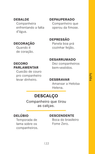 133
lulês
DEBALDE
Companheira
enfrentando a falta
d’água.
DECORAÇÃO
Quando é
de coração.
DECORO
PARLAMENTAR
Cuecão de couro
pro companheiro
levar dinheiro.
DELÚBIO
Temporada de
lama sobre os
companheiros.
DEPAUPERADO
Companheiro que
operou da ﬁmose.
DEPRESSÃO
Panela boa prá
cozinhar feijão.
DESARRUMADO
Dez companheiros
bem-vestidos.
DESBRAVAR
Amansar a Heloísa
Helena.
DESCENDENTE
Boca do brasileiro
Fome Zero.
DESCALÇO
Companheiro que tirou
as calças.
 