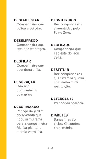 134
DESEMBESTAR
Companheiro que
voltou a estudar.
DESEMPREGO
Companheiro que
tem dez empregos.
DESFILAR
Companheiro que
abandona a ﬁla.
DESGRAÇAR
Deixar o
companheiro
sem graça.
DESGRAMADO
Pedaço do jardim
do Alvorada que
ﬁcou sem grama
para a companheira
Marisa plantar a
estrela vermelha.
DESNUTRIDOS
Dez companheiros
alimentados pelo
Fome Zero.
DESTILADO
Companheiro que
não está do lado
de lá.
DESTITUIR
Dez companheiros
que fazem vaquinha
com dinheiro da
restituição.
DETERGENTE
Prender as pessoas.
DIABETES
Dançarinas do
diabo. Chacretes
do demônio.
 
