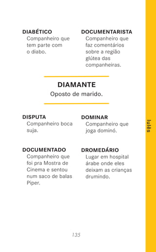 135
lulês
DIABÉTICO
Companheiro que
tem parte com
o diabo.
DISPUTA
Companheiro boca
suja.
DOCUMENTADO
Companheiro que
foi pra Mostra de
Cinema e sentou
num saco de balas
Piper.
DOCUMENTARISTA
Companheiro que
faz comentários
sobre a região
glútea das
companheiras.
DOMINAR
Companheiro que
joga dominó.
DROMEDÁRIO
Lugar em hospital
árabe onde eles
deixam as crianças
drumindo.
DIAMANTE
Oposto de marido.
 