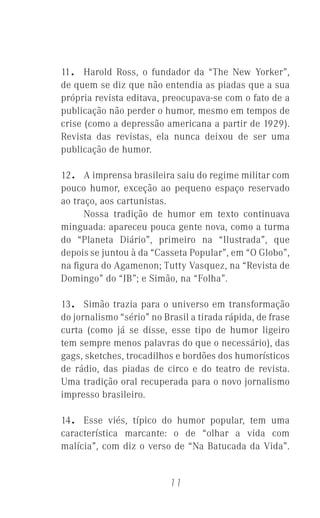 11
11. Harold Ross, o fundador da “The New Yorker”,
de quem se diz que não entendia as piadas que a sua
própria revista editava, preocupava-se com o fato de a
publicação não perder o humor, mesmo em tempos de
crise (como a depressão americana a partir de 1929).
Revista das revistas, ela nunca deixou de ser uma
publicação de humor.
12. A imprensa brasileira saiu do regime militar com
pouco humor, exceção ao pequeno espaço reservado
ao traço, aos cartunistas.
Nossa tradição de humor em texto continuava
minguada: apareceu pouca gente nova, como a turma
do “Planeta Diário”, primeiro na “Ilustrada”, que
depois se juntou à da “Casseta Popular”, em “O Globo”,
na ﬁgura do Agamenon; Tutty Vasquez, na “Revista de
Domingo” do “JB”; e Simão, na “Folha”.
13. Simão trazia para o universo em transformação
do jornalismo “sério” no Brasil a tirada rápida, de frase
curta (como já se disse, esse tipo de humor ligeiro
tem sempre menos palavras do que o necessário), das
gags, sketches, trocadilhos e bordões dos humorísticos
de rádio, das piadas de circo e do teatro de revista.
Uma tradição oral recuperada para o novo jornalismo
impresso brasileiro.
14. Esse viés, típico do humor popular, tem uma
característica marcante: o de “olhar a vida com
malícia”, com diz o verso de “Na Batucada da Vida”.
 
