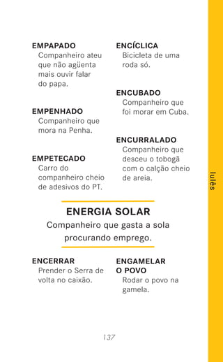 137
lulês
EMPAPADO
Companheiro ateu
que não agüenta
mais ouvir falar
do papa.
EMPENHADO
Companheiro que
mora na Penha.
EMPETECADO
Carro do
companheiro cheio
de adesivos do PT.
ENCERRAR
Prender o Serra de
volta no caixão.
ENCÍCLICA
Bicicleta de uma
roda só.
ENCUBADO
Companheiro que
foi morar em Cuba.
ENCURRALADO
Companheiro que
desceu o tobogã
com o calção cheio
de areia.
ENGAMELAR
O POVO
Rodar o povo na
gamela.
ENERGIA SOLAR
Companheiro que gasta a sola
procurando emprego.
 