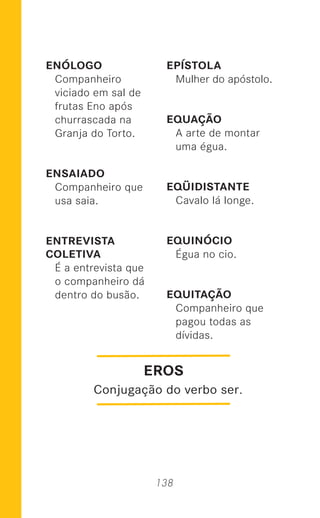 138
ENÓLOGO
Companheiro
viciado em sal de
frutas Eno após
churrascada na
Granja do Torto.
ENSAIADO
Companheiro que
usa saia.
ENTREVISTA
COLETIVA
É a entrevista que
o companheiro dá
dentro do busão.
EPÍSTOLA
Mulher do apóstolo.
EQUAÇÃO
A arte de montar
uma égua.
EQÜIDISTANTE
Cavalo lá longe.
EQUINÓCIO
Égua no cio.
EQUITAÇÃO
Companheiro que
pagou todas as
dívidas.
EROS
Conjugação do verbo ser.
 