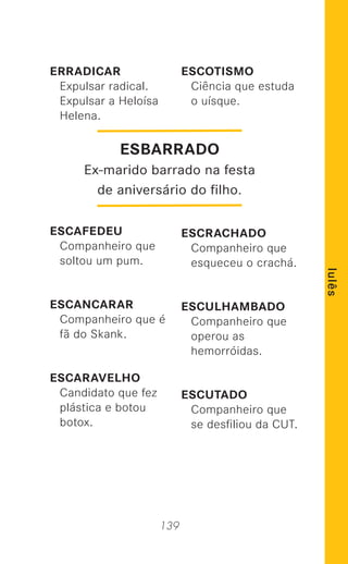 139
lulês
ERRADICAR
Expulsar radical.
Expulsar a Heloísa
Helena.
ESCAFEDEU
Companheiro que
soltou um pum.
ESCANCARAR
Companheiro que é
fã do Skank.
ESCARAVELHO
Candidato que fez
plástica e botou
botox.
ESCOTISMO
Ciência que estuda
o uísque.
ESCRACHADO
Companheiro que
esqueceu o crachá.
ESCULHAMBADO
Companheiro que
operou as
hemorróidas.
ESCUTADO
Companheiro que
se desﬁliou da CUT.
ESBARRADO
Ex-marido barrado na festa
de aniversário do ﬁlho.
 