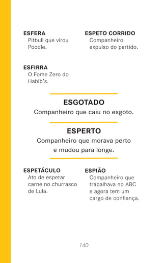140
ESFERA
Pitbull que virou
Poodle.
ESFIRRA
O Fome Zero do
Habib’s.
ESPETÁCULO
Ato de espetar
carne no churrasco
de Lula.
ESPETO CORRIDO
Companheiro
expulso do partido.
ESPIÃO
Companheiro que
trabalhava no ABC
e agora tem um
cargo de conﬁança.
ESPERTO
Companheiro que morava perto
e mudou para longe.
ESGOTADO
Companheiro que caiu no esgoto.
 