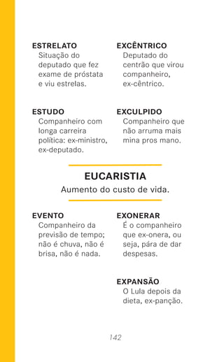 142
ESTRELATO
Situação do
deputado que fez
exame de próstata
e viu estrelas.
ESTUDO
Companheiro com
longa carreira
política: ex-ministro,
ex-deputado.
EVENTO
Companheiro da
previsão de tempo;
não é chuva, não é
brisa, não é nada.
EXCÊNTRICO
Deputado do
centrão que virou
companheiro,
ex-cêntrico.
EXCULPIDO
Companheiro que
não arruma mais
mina pros mano.
EXONERAR
É o companheiro
que ex-onera, ou
seja, pára de dar
despesas.
EXPANSÃO
O Lula depois da
dieta, ex-panção.
EUCARISTIA
Aumento do custo de vida.
 