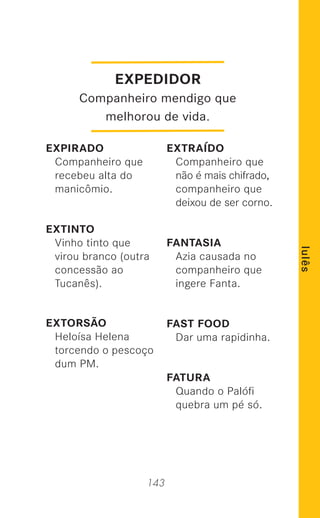 143
lulês
EXPEDIDOR
Companheiro mendigo que
melhorou de vida.
EXPIRADO
Companheiro que
recebeu alta do
manicômio.
EXTINTO
Vinho tinto que
virou branco (outra
concessão ao
Tucanês).
EXTORSÃO
Heloísa Helena
torcendo o pescoço
dum PM.
EXTRAÍDO
Companheiro que
não é mais chifrado,
companheiro que
deixou de ser corno.
FANTASIA
Azia causada no
companheiro que
ingere Fanta.
FAST FOOD
Dar uma rapidinha.
FATURA
Quando o Palóﬁ
quebra um pé só.
 