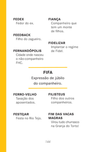 144
FEDEX
Fedor do ex.
FEEDBACK
Filho do zagueiro.
FERNANDÓPOLIS
Cidade onde nasceu
o não-companheiro
FHC.
FERRO-VELHO
Taxação dos
aposentados.
FESTEJAR
Festa no Rio Tejo.
FIANÇA
Companheiro que
tem um monte
de ﬁlhos.
FIDELIZAR
Implantar o regime
de Fidel.
FILISTEUS
Filho dos outros
companheiros.
FIM DAS VACAS
MAGRAS
Virou tudo churrasco
na Granja do Torto!
FIFA
Expressão de júbilo
do companheiro.
 