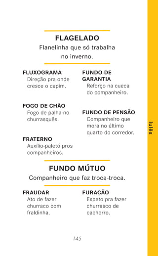 145
lulês
FLUXOGRAMA
Direção pra onde
cresce o capim.
FOGO DE CHÃO
Fogo de palha no
churrasquês.
FRATERNO
Auxílio-paletó pros
companheiros.
FRAUDAR
Ato de fazer
churraco com
fraldinha.
FUNDO DE
GARANTIA
Reforço na cueca
do companheiro.
FUNDO DE PENSÃO
Companheiro que
mora no último
quarto do corredor.
FURACÃO
Espeto pra fazer
churrasco de
cachorro.
FLAGELADO
Flanelinha que só trabalha
no inverno.
FUNDO MÚTUO
Companheiro que faz troca-troca.
 