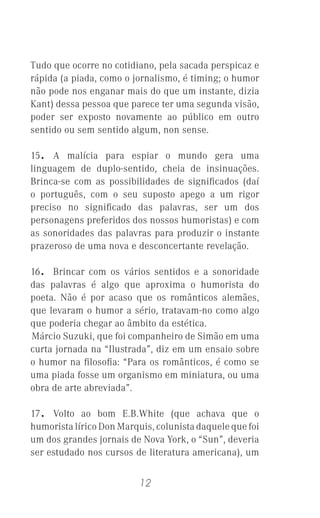 12
Tudo que ocorre no cotidiano, pela sacada perspicaz e
rápida (a piada, como o jornalismo, é timing; o humor
não pode nos enganar mais do que um instante, dizia
Kant) dessa pessoa que parece ter uma segunda visão,
poder ser exposto novamente ao público em outro
sentido ou sem sentido algum, non sense.
15. A malícia para espiar o mundo gera uma
linguagem de duplo-sentido, cheia de insinuações.
Brinca-se com as possibilidades de signiﬁcados (daí
o português, com o seu suposto apego a um rigor
preciso no signiﬁcado das palavras, ser um dos
personagens preferidos dos nossos humoristas) e com
as sonoridades das palavras para produzir o instante
prazeroso de uma nova e desconcertante revelação.
16. Brincar com os vários sentidos e a sonoridade
das palavras é algo que aproxima o humorista do
poeta. Não é por acaso que os românticos alemães,
que levaram o humor a sério, tratavam-no como algo
que poderia chegar ao âmbito da estética.
Márcio Suzuki, que foi companheiro de Simão em uma
curta jornada na “Ilustrada”, diz em um ensaio sobre
o humor na ﬁlosoﬁa: “Para os românticos, é como se
uma piada fosse um organismo em miniatura, ou uma
obra de arte abreviada”.
17. Volto ao bom E.B.White (que achava que o
humorista lírico Don Marquis, colunista daquele que foi
um dos grandes jornais de Nova York, o “Sun”, deveria
ser estudado nos cursos de literatura americana), um
 