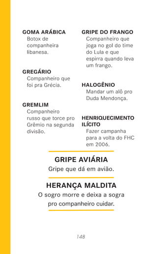 148
GOMA ARÁBICA
Botox de
companheira
libanesa.
GREGÁRIO
Companheiro que
foi pra Grécia.
GREMLIM
Companheiro
russo que torce pro
Grêmio na segunda
divisão.
GRIPE DO FRANGO
Companheiro que
joga no gol do time
do Lula e que
espirra quando leva
um frango.
HALOGÊNIO
Mandar um alô pro
Duda Mendonça.
HENRIQUECIMENTO
ILÍCITO
Fazer campanha
para a volta do FHC
em 2006.
GRIPE AVIÁRIA
Gripe que dá em avião.
HERANÇA MALDITA
O sogro morre e deixa a sogra
pro companheiro cuidar.
 