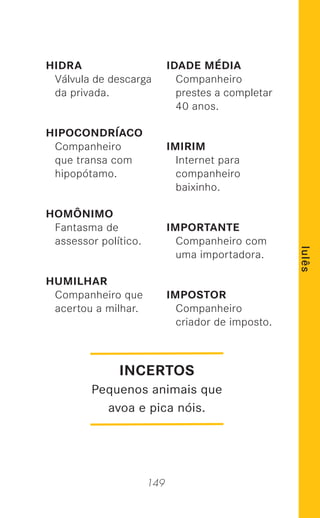 149
lulês
HIDRA
Válvula de descarga
da privada.
HIPOCONDRÍACO
Companheiro
que transa com
hipopótamo.
HOMÔNIMO
Fantasma de
assessor político.
HUMILHAR
Companheiro que
acertou a milhar.
IDADE MÉDIA
Companheiro
prestes a completar
40 anos.
IMIRIM
Internet para
companheiro
baixinho.
IMPORTANTE
Companheiro com
uma importadora.
IMPOSTOR
Companheiro
criador de imposto.
INCERTOS
Pequenos animais que
avoa e pica nóis.
 
