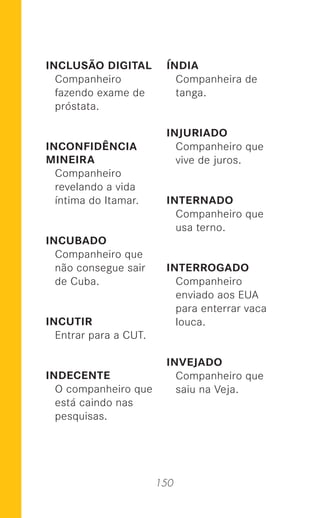 150
INCLUSÃO DIGITAL
Companheiro
fazendo exame de
próstata.
INCONFIDÊNCIA
MINEIRA
Companheiro
revelando a vida
íntima do Itamar.
INCUBADO
Companheiro que
não consegue sair
de Cuba.
INCUTIR
Entrar para a CUT.
INDECENTE
O companheiro que
está caindo nas
pesquisas.
ÍNDIA
Companheira de
tanga.
INJURIADO
Companheiro que
vive de juros.
INTERNADO
Companheiro que
usa terno.
INTERROGADO
Companheiro
enviado aos EUA
para enterrar vaca
louca.
INVEJADO
Companheiro que
saiu na Veja.
 