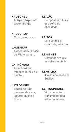 152
KRUSCHEV
Antigo refrigerante
sabor laranja.
KRUSCHOV
Crush, em russo.
LAMENTAR
Alimentar-se à base
de Miojo Lamen.
LATIFÚNDIO
A cachorrinha
Michele latindo no
quintal.
LATROCÍNIO
Roubo de tudo
que vem da vaca,
iogurte, queijo e
ricota.
LEILÃO
Companheira Leila
que sofre de
obesidade.
LEITOA
Lei que não é
cumprida; lei à toa.
LENIENTE
Companheiro que
se acha um Lênin.
LENTILHA
Ilha do companheiro
Suplicy.
LEPTOSPIROSE
Vírus de laptop
transmitido pela
urina do mouse.
 