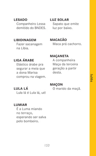 153
lulês
LESADO
Companheiro Lessa
demitido do BNDES.
LIBIDINAGEM
Fazer sacanagem
na Líbia.
LIGA ÁRABE
Elástico árabe pra
segurar a meia que
a dona Marisa
comprou na viagem.
LULA LÁ
Lula lá é Lula lá, ué!
LUMIAR
É a Luma miando
no terraço,
esperando ser salva
pelo bombeiro.
LUZ SOLAR
Sapato que emite
luz por baixo.
MACACÃO
Maca prá cachorro.
MAÇANETA
A companheira
Maça da terceira
geração a partir
desta.
MAÇON
O marido da maçã.
 