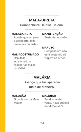 154
MALABARISTA
Aquele que vai para
o aeroporto com
um monte de malas.
MAL-ACOSTUMADO
Deputado
acostumado a
receber as malas
do Valério.
MALUCÃO
O cachorro da Malu
Mader.
MANUTENÇÃO
Sustentar o irmão.
MAPUTO
Companheiro não
está gostando da
viagem na África.
MAQUIAR
Sanduíche de
vento, nova criação
do McDonald’s.
MALÁRIA
Doença que faz aparecer
mala de dinheiro.
MALA-DIRETA
Companheira Heloísa Helena.
 