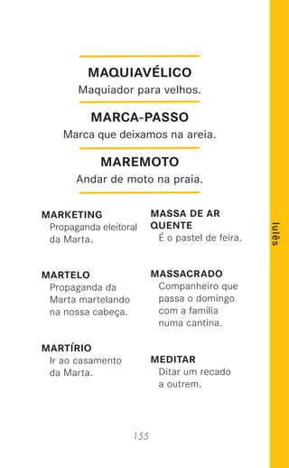 155
lulês
MARKETING
Propaganda eleitoral
da Marta.
MARTELO
Propaganda da
Marta martelando
na nossa cabeça.
MARTÍRIO
Ir ao casamento
da Marta.
MASSA DE AR
QUENTE
É o pastel de feira.
MASSACRADO
Companheiro que
passa o domingo
com a família
numa cantina.
MEDITAR
Ditar um recado
a outrem.
MAQUIAVÉLICO
Maquiador para velhos.
MARCA-PASSO
Marca que deixamos na areia.
MAREMOTO
Andar de moto na praia.
 