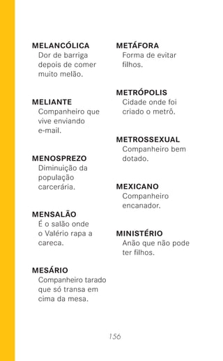 156
MELANCÓLICA
Dor de barriga
depois de comer
muito melão.
MELIANTE
Companheiro que
vive enviando
e-mail.
MENOSPREZO
Diminuição da
população
carcerária.
MENSALÃO
É o salão onde
o Valério rapa a
careca.
MESÁRIO
Companheiro tarado
que só transa em
cima da mesa.
METÁFORA
Forma de evitar
ﬁlhos.
METRÓPOLIS
Cidade onde foi
criado o metrô.
METROSSEXUAL
Companheiro bem
dotado.
MEXICANO
Companheiro
encanador.
MINISTÉRIO
Anão que não pode
ter ﬁlhos.
 