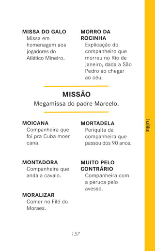 157
lulês
MISSA DO GALO
Missa em
homenagem aos
jogadores do
Atlético Mineiro.
MOICANA
Companheira que
foi pra Cuba moer
cana.
MONTADORA
Companheira que
anda a cavalo.
MORALIZAR
Comer no Filé do
Moraes.
MORRO DA
ROCINHA
Explicação do
companheiro que
morreu no Rio de
Janeiro, dada a São
Pedro ao chegar
ao céu.
MORTADELA
Periquita da
companheira que
passou dos 90 anos.
MUITO PELO
CONTRÁRIO
Companheira com
a peruca pelo
avesso.
MISSÃO
Megamissa do padre Marcelo.
 