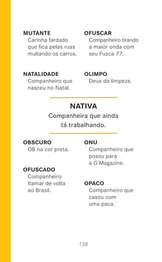158
MUTANTE
Carinha fardado
que ﬁca pelas ruas
multando os carros.
NATALIDADE
Companheiro que
nasceu no Natal.
OBSCURO
OB na cor preta.
OFUSCADO
Companheiro
Itamar de volta
ao Brasil.
OFUSCAR
Companheiro tirando
a maior onda com
seu Fusca 77.
OLIMPO
Deus da limpeza.
ONU
Companheiro que
posou para
a G Magazine.
OPACO
Companheiro que
casou com
uma paca.
NATIVA
Companheira que ainda
tá trabalhando.
 