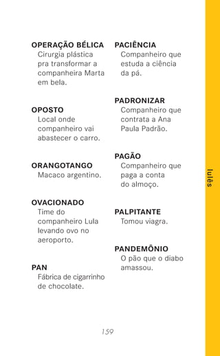 159
lulês
OPERAÇÃO BÉLICA
Cirurgia plástica
pra transformar a
companheira Marta
em bela.
OPOSTO
Local onde
companheiro vai
abastecer o carro.
ORANGOTANGO
Macaco argentino.
OVACIONADO
Time do
companheiro Lula
levando ovo no
aeroporto.
PAN
Fábrica de cigarrinho
de chocolate.
PACIÊNCIA
Companheiro que
estuda a ciência
da pá.
PADRONIZAR
Companheiro que
contrata a Ana
Paula Padrão.
PAGÃO
Companheiro que
paga a conta
do almoço.
PALPITANTE
Tomou viagra.
PANDEMÔNIO
O pão que o diabo
amassou.
 