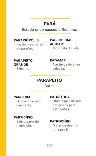 160
PARAISÓPOLIS
Favela mais perto
do paraíso.
PARAPEITO
GRANDE
Silicone.
PARCERIA
O casal que não
deu certo.
PARTICÍPIO
Bairro parte do
município.
PASSOS DIAS
AGUIAR:
Motorista do Lula.
PATAMAR
Ave típica da água
salgada.
PATRIÓTICA
Ótica especializada
em óculos para
patricinhas.
PATROCÍNIO
Matar ou destruir
uma pátria.
PARAPEITO
Sutiã.
PARÁ
Estado onde nasceu o Rubinho.
 