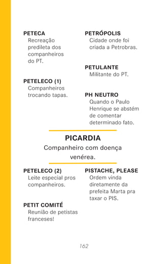 162
PETECA
Recreação
predileta dos
companheiros
do PT.
PETELECO (1)
Companheiros
trocando tapas.
PETELECO (2)
Leite especial pros
companheiros.
PETIT COMITÉ
Reunião de petistas
franceses!
PETRÓPOLIS
Cidade onde foi
criada a Petrobras.
PETULANTE
Militante do PT.
PH NEUTRO
Quando o Paulo
Henrique se abstém
de comentar
determinado fato.
PISTACHE, PLEASE
Ordem vinda
diretamente da
prefeita Marta pra
taxar o PIS.
PICARDIA
Companheiro com doença
venérea.
 