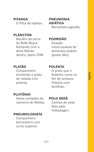 163
lulês
PITANGA
O Pitta de topless.
PLÂNCTON
Barulho da porta
do Rolls Royce
fechando com a
dona Marisa
dentro, planc-TOM.
PLATÃO
Companheiro
enchendo o prato
de rabada com
polenta.
PLUTÔNIO
Nome completo do
cachorro do Mickey.
PNEUMOLOGISTA
Companheiro
borracheiro com
curso superior.
PNEUMONIA
ASIÁTICA
Borracheiro japonês.
PODRIDÃO
Doação
inescrupulosa de
alimentos podres
(podre dão).
POLENTA
O prato que o
Rubinho come no
ﬁm de semana.
Polenta com
lentilhas.
POLO SEDÃ
Camisa de seda
feita pela
Volkswagen.
 