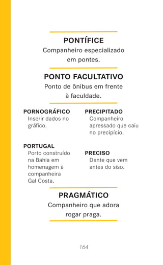 164
PORNOGRÁFICO
Inserir dados no
gráﬁco.
PORTUGAL
Porto construído
na Bahia em
homenagem à
companheira
Gal Costa.
PRECIPITADO
Companheiro
apressado que caiu
no precipício.
PRECISO
Dente que vem
antes do siso.
PRAGMÁTICO
Companheiro que adora
rogar praga.
PONTÍFICE
Companheiro especializado
em pontes.
PONTO FACULTATIVO
Ponto de ônibus em frente
à faculdade.
 
