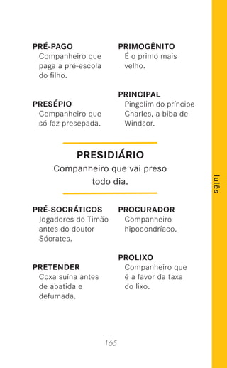 165
lulês
PRÉ-PAGO
Companheiro que
paga a pré-escola
do ﬁlho.
PRESÉPIO
Companheiro que
só faz presepada.
PRÉ-SOCRÁTICOS
Jogadores do Timão
antes do doutor
Sócrates.
PRETENDER
Coxa suína antes
de abatida e
defumada.
PRIMOGÊNITO
É o primo mais
velho.
PRINCIPAL
Pingolim do príncipe
Charles, a biba de
Windsor.
PROCURADOR
Companheiro
hipocondríaco.
PROLIXO
Companheiro que
é a favor da taxa
do lixo.
PRESIDIÁRIO
Companheiro que vai preso
todo dia.
 