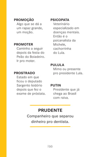 166
PROMOÇÃO
Algo que se dá a
um rapaz grande,
um moção.
PROMOTER
Caminho a seguir
depois da festa do
Peão do Boiadeiro.
Ir pro moter.
PROSTRADO
Estado em que
ﬁcou o deputado
Sargento Isidório
depois que fez o
exame de próstata.
PSICOPATA
Veterinário
especializado em
doenças mentais.
Então é o
psicanalista da
Michele,
cachorrinha
do Lula.
PULULA
Mimo ou presente
pro presidente Lula.
PUTIN
Presidente que já
chega ao Brasil
com raiva.
PRUDENTE
Companheiro que separou
dinheiro pro dentista.
 