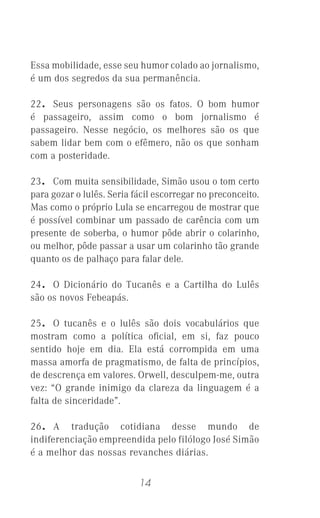 14
Essa mobilidade, esse seu humor colado ao jornalismo,
é um dos segredos da sua permanência.
22. Seus personagens são os fatos. O bom humor
é passageiro, assim como o bom jornalismo é
passageiro. Nesse negócio, os melhores são os que
sabem lidar bem com o efêmero, não os que sonham
com a posteridade.
23. Com muita sensibilidade, Simão usou o tom certo
para gozar o lulês. Seria fácil escorregar no preconceito.
Mas como o próprio Lula se encarregou de mostrar que
é possível combinar um passado de carência com um
presente de soberba, o humor pôde abrir o colarinho,
ou melhor, pôde passar a usar um colarinho tão grande
quanto os de palhaço para falar dele.
24. O Dicionário do Tucanês e a Cartilha do Lulês
são os novos Febeapás.
25. O tucanês e o lulês são dois vocabulários que
mostram como a política oﬁcial, em si, faz pouco
sentido hoje em dia. Ela está corrompida em uma
massa amorfa de pragmatismo, de falta de princípios,
de descrença em valores. Orwell, desculpem-me, outra
vez: “O grande inimigo da clareza da linguagem é a
falta de sinceridade”.
26. A tradução cotidiana desse mundo de
indiferenciação empreendida pelo filólogo José Simão
é a melhor das nossas revanches diárias.
 