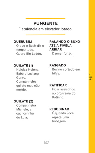 167
lulês
QUERUBIM
O que o Bush diz o
tempo todo.
Quero Bin Laden.
QUILATE (1)
Heloísa Helena,
Babá e Luciana
Genro.
Companheiro
quilate mas não
morde.
QUILATE (2)
Companheira
Michele, a
cachorrinha
do Lula.
RALANDO O BUXO
ATÉ A FIVELA
ARRIAR
Dançar forró.
RASGADO
Bovino cortado em
bifes.
RATIFICAR
Ficar assistindo
ao programa do
Ratinho.
REBOBINAR
É quando você
repete uma
bobagem.
PUNGENTE
Flatulência em elevador lotado.
 