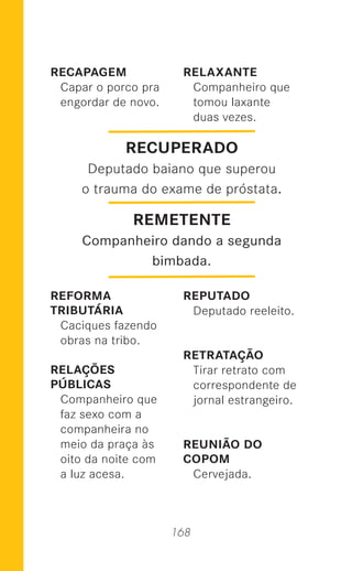 168
RECAPAGEM
Capar o porco pra
engordar de novo.
REFORMA
TRIBUTÁRIA
Caciques fazendo
obras na tribo.
RELAÇÕES
PÚBLICAS
Companheiro que
faz sexo com a
companheira no
meio da praça às
oito da noite com
a luz acesa.
RELAXANTE
Companheiro que
tomou laxante
duas vezes.
REPUTADO
Deputado reeleito.
RETRATAÇÃO
Tirar retrato com
correspondente de
jornal estrangeiro.
REUNIÃO DO
COPOM
Cervejada.
RECUPERADO
Deputado baiano que superou
o trauma do exame de próstata.
REMETENTE
Companheiro dando a segunda
bimbada.
 