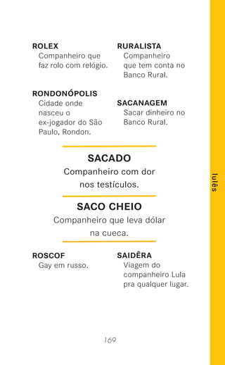 169
lulês
ROLEX
Companheiro que
faz rolo com relógio.
RONDONÓPOLIS
Cidade onde
nasceu o
ex-jogador do São
Paulo, Rondon.
ROSCOF
Gay em russo.
RURALISTA
Companheiro
que tem conta no
Banco Rural.
SACANAGEM
Sacar dinheiro no
Banco Rural.
SAIDÊRA
Viagem do
companheiro Lula
pra qualquer lugar.
SACADO
Companheiro com dor
nos testículos.
SACO CHEIO
Companheiro que leva dólar
na cueca.
 