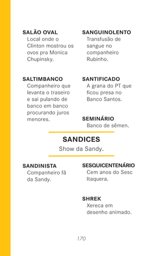170
SALÃO OVAL
Local onde o
Clinton mostrou os
ovos pra Monica
Chupinsky.
SALTIMBANCO
Companheiro que
levanta o traseiro
e sai pulando de
banco em banco
procurando juros
menores.
SANDINISTA
Companheiro fã
da Sandy.
SANGUINOLENTO
Transfusão de
sangue no
companheiro
Rubinho.
SANTIFICADO
A grana do PT que
ﬁcou presa no
Banco Santos.
SEMINÁRIO
Banco de sêmen.
SESQUICENTENÁRIO
Cem anos do Sesc
Itaquera.
SHREK
Xereca em
desenho animado.
SANDICES
Show da Sandy.
 
