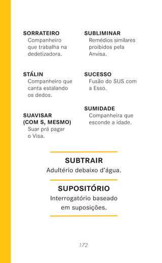 172
SORRATEIRO
Companheiro
que trabalha na
dedetizadora.
STÁLIN
Companheiro que
canta estalando
os dedos.
SUAVISAR
(COM S, MESMO)
Suar prá pagar
o Visa.
SUBLIMINAR
Remédios similares
proibidos pela
Anvisa.
SUCESSO
Fusão do SUS com
a Esso.
SUMIDADE
Companheira que
esconde a idade.
SUPOSITÓRIO
Interrogatório baseado
em suposições.
SUBTRAIR
Adultério debaixo d’água.
 