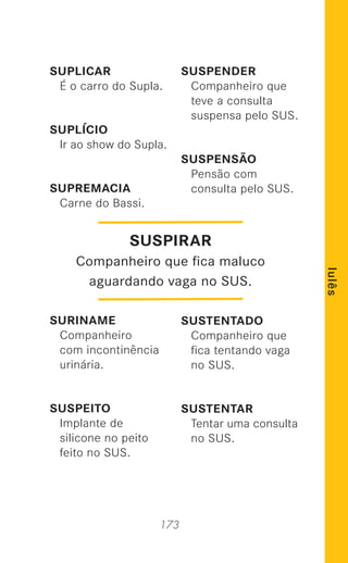 173
lulês
SUPLICAR
É o carro do Supla.
SUPLÍCIO
Ir ao show do Supla.
SUPREMACIA
Carne do Bassi.
SURINAME
Companheiro
com incontinência
urinária.
SUSPEITO
Implante de
silicone no peito
feito no SUS.
SUSPENDER
Companheiro que
teve a consulta
suspensa pelo SUS.
SUSPENSÃO
Pensão com
consulta pelo SUS.
SUSTENTADO
Companheiro que
ﬁca tentando vaga
no SUS.
SUSTENTAR
Tentar uma consulta
no SUS.
SUSPIRAR
Companheiro que ﬁca maluco
aguardando vaga no SUS.
 