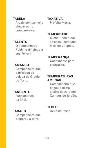 174
TABELA
Ato de companheira
elogiar outra
companheira.
TALENTO
O companheiro
Rubinho dirigindo a
sua Ferrari.
TAMANCO
Companheiro que
participou da
pelada da Granja
do Torto.
TANGENTE
Funcionários
da TAM.
TARADO
Companheiro que
preparou a terra.
TAXATIVA
Prefeita Marta.
TEMERIDADE
Michel Temer, que
se casou com uma
miss de 20 anos.
TEMPERANÇA
Condimento para
churrasco.
TEMPERATURAS
AMENAS
Companheiro que
pegou o clima
abaixo de zero em
Campos do Jordão.
TESEU
Deus do tesão.
 