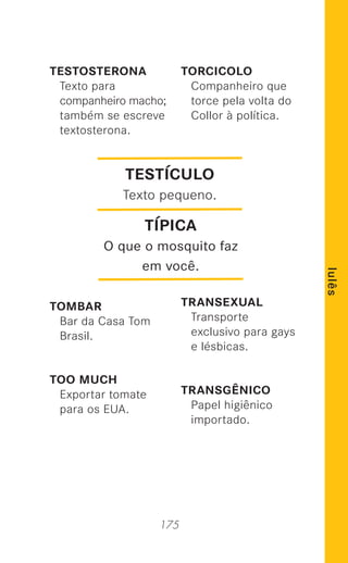 175
lulês
TESTOSTERONA
Texto para
companheiro macho;
também se escreve
textosterona.
TOMBAR
Bar da Casa Tom
Brasil.
TOO MUCH
Exportar tomate
para os EUA.
TORCICOLO
Companheiro que
torce pela volta do
Collor à política.
TRANSEXUAL
Transporte
exclusivo para gays
e lésbicas.
TRANSGÊNICO
Papel higiênico
importado.
TESTÍCULO
Texto pequeno.
TÍPICA
O que o mosquito faz
em você.
 